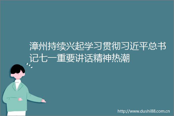 漳州持续兴起学习贯彻总书记七一重要讲话精神热潮
