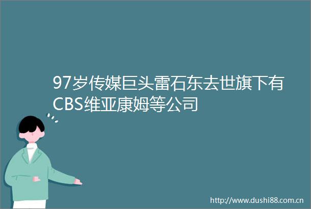 97岁传媒巨头雷石东去世旗下有CBS维亚康姆等公司