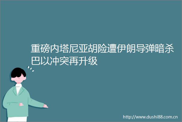 重磅内塔尼亚胡险遭伊朗导弹巴以冲突再升级