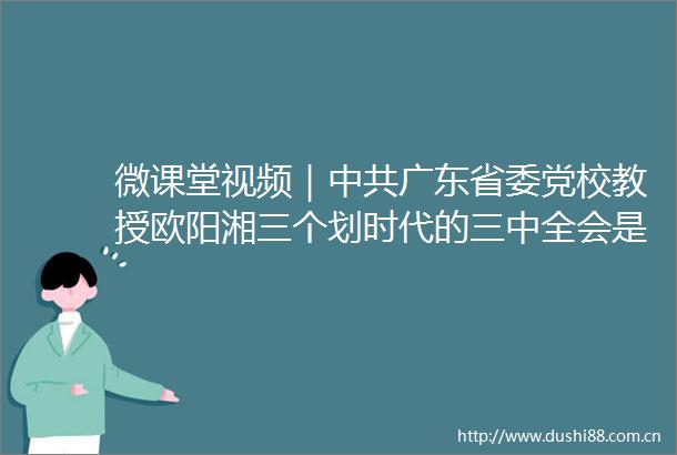 微课堂视频｜广东省委党校教授欧阳湘三个划时代的三中全会是改革开放精神与实践发展的里程碑