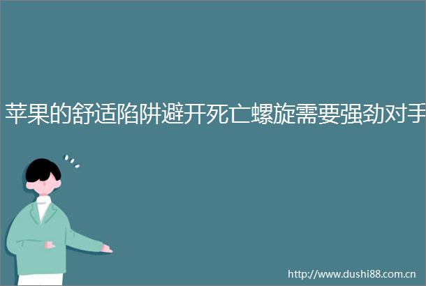 苹果的舒适陷阱避开死亡螺旋需要强劲对手