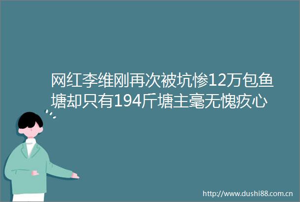 网红李维刚再次被坑惨12万包鱼塘却只有194斤塘主毫无愧疚心