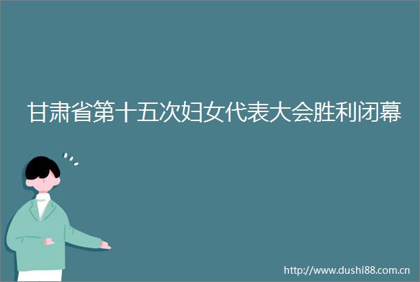 甘肃省第十五次妇女代表大会胜利闭幕