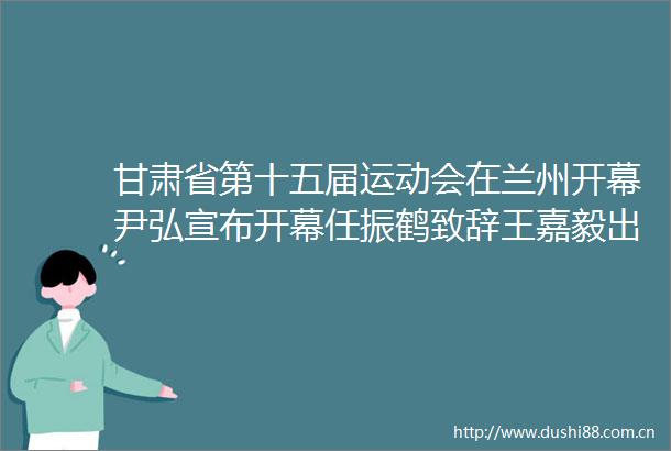 甘肃省第十五届运动会在兰州开幕尹弘宣布开幕任振鹤致辞王嘉毅出席