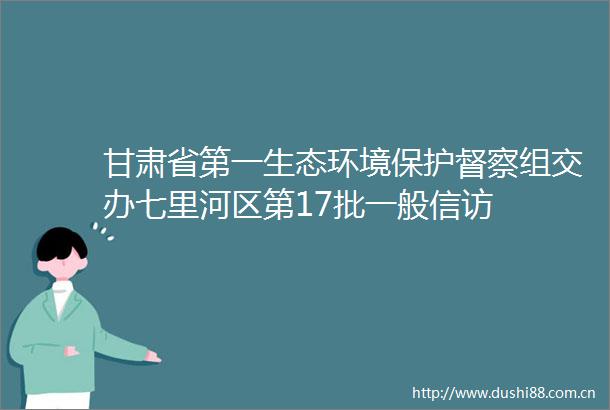 甘肃省第一生态环境保护督察组交办七里河区第17批一般