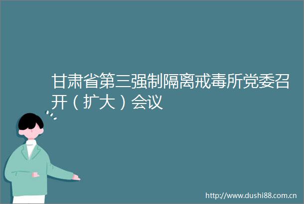 甘肃省第三强制隔离戒毒所党委召开（扩大）会议