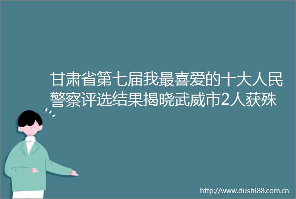甘肃省第七届我最喜爱的十大评选结果揭晓武威市2人获殊荣