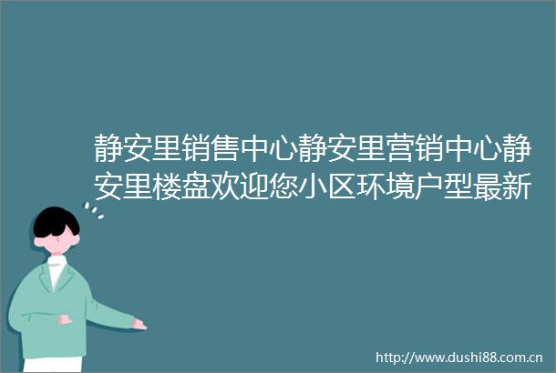 静安里销售中心静安里营销中心静安里楼盘欢迎您小区环境户型最新价格地址楼盘详情周边配套售楼处电话交房时间