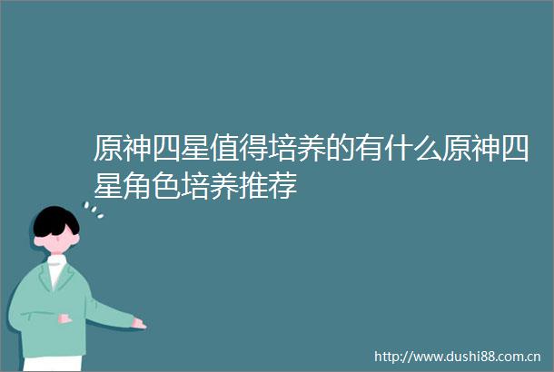 原神四星值得培养的有什么原神四星角色培养推荐