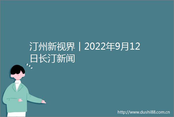 汀州新视界︱2022年9月12日长汀新闻