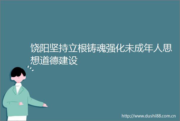 饶阳坚持立根铸魂强化未成年人思想道德建设