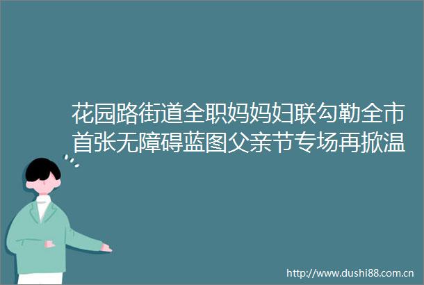 花园路街道全职妈妈妇联勾勒全市首张无障碍蓝图父亲节专场再掀温暖浪潮