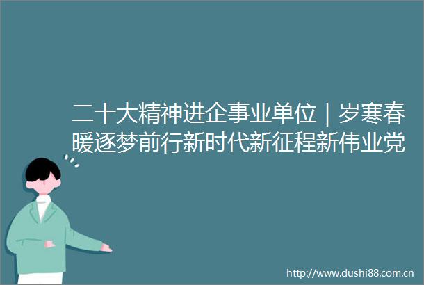 二十大精神进企事业单位｜岁寒春暖逐梦前行新时代新征程新伟业党的二十大精神进企事业单位综述