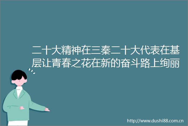 二十大精神在三秦二十大代表在基层让青春之花在新的奋斗路上绚丽绽放