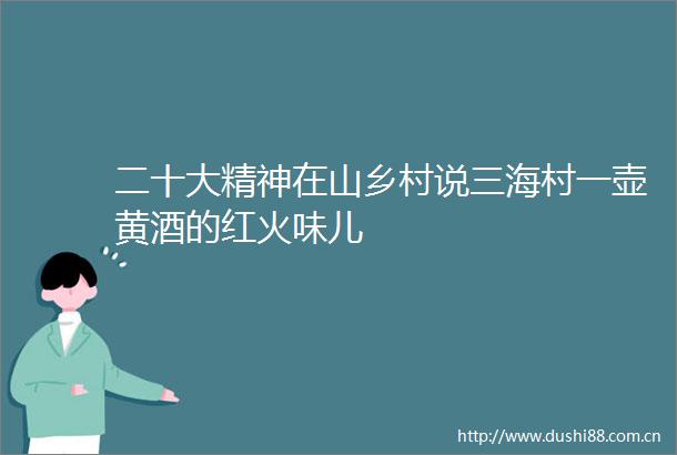 二十大精神在山乡村说三海村一壶黄酒的红火味儿