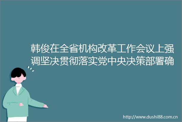韩俊在全省机构改革工作会议上强调坚决贯彻落实党中央决策部署确保如期高质量完成机构改革任务王清宪主持唐良智出席