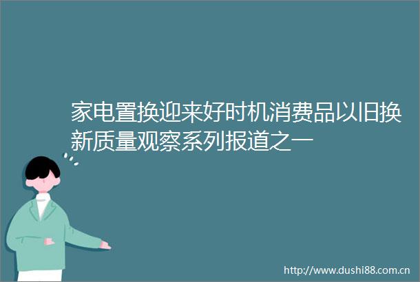 家电置换迎来好时机消费品以旧换新质量观察系列报道之一