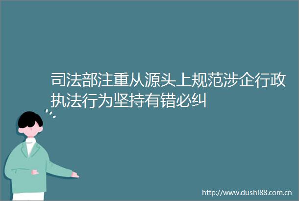 司法部注重从源头上规范涉企行政行为坚持有错必纠