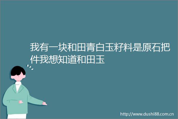 我有一块和田青白玉籽料是原石把件我想知道和田玉