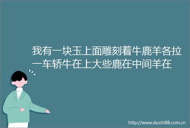 我有一块玉上面雕刻着牛鹿羊各拉一车轿牛在上大些鹿在中间羊在