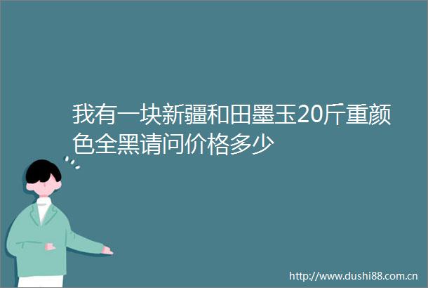 我有一块新疆和田墨玉20斤重颜色全黑请问价格多少