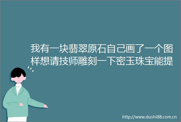 我有一块翡翠原石自己画了一个图样想请技师雕刻一下密玉珠宝能提