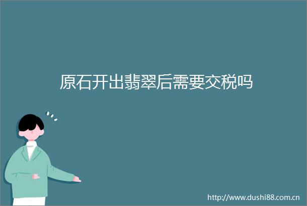 原石开出翡翠后需要交税吗
