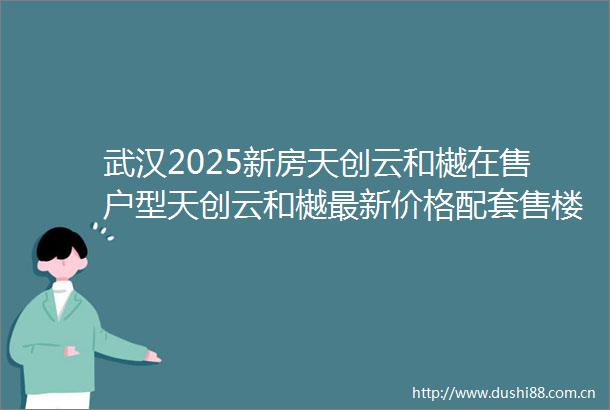 武汉2025新房天创云和樾在售户型天创云和樾最新价格配套售楼电话楼盘详情