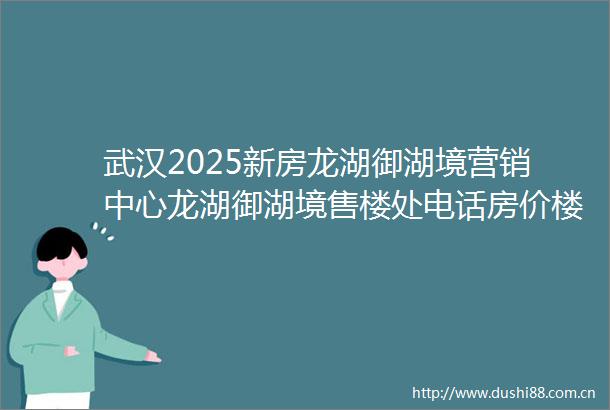 武汉2025新房龙湖御湖境营销中心龙湖御湖境售楼处电话房价楼盘介绍