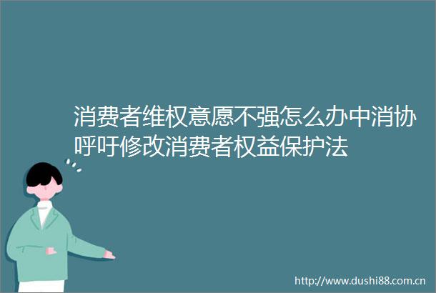 消费者维权意愿不强怎么办中消协呼吁修改消费者权益保护法