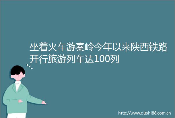 坐着火车游秦岭今年以来陕西铁路开行旅游列车达100列