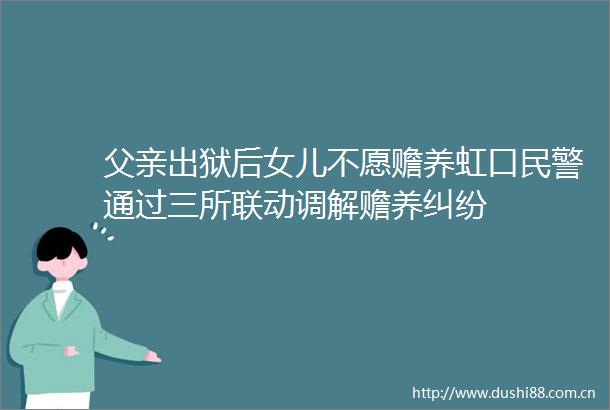 父亲出狱后女儿不愿赡养虹口通过三所联动调解赡养