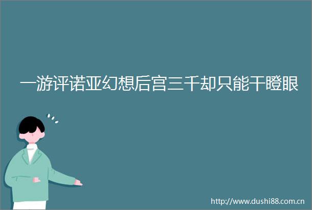 一游评诺亚幻想后宫三千却只能干瞪眼