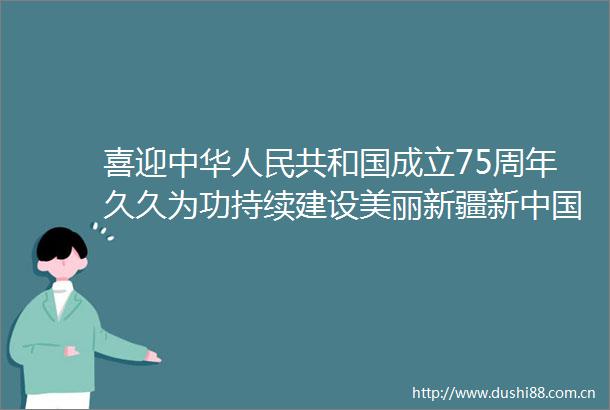喜迎中华共和国成立75周年久久为功持续建设美丽新疆新成立75周年新疆生态文明建设成就综述
