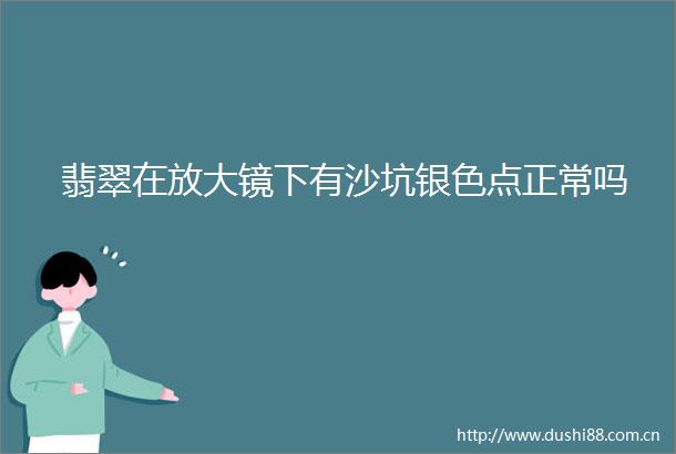 翡翠在放大镜下有沙坑银色点正常吗