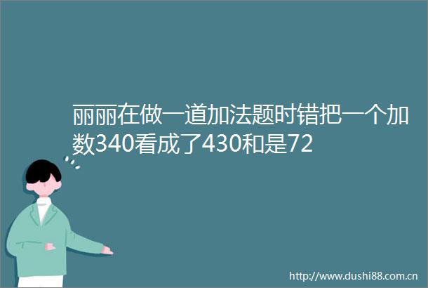 丽丽在做一道加法题时错把一个加数340看成了430和是72