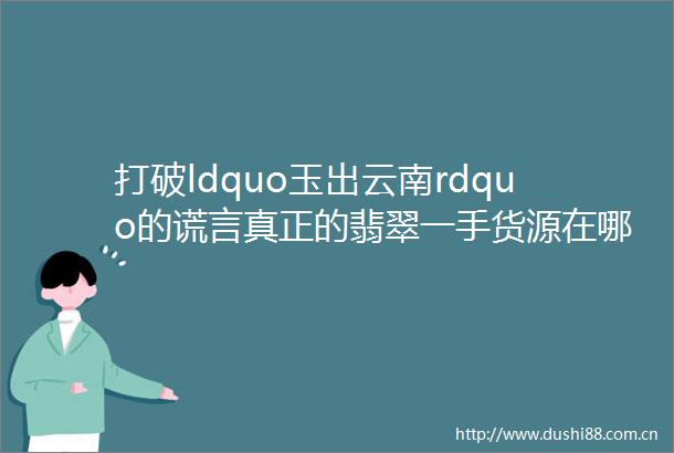 打破ldquo玉出云南rdquo的谎言真正的翡翠一手货源在哪儿翡标奢品为你揭秘