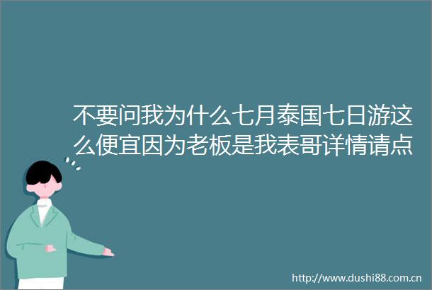 不要问我为什么七月泰国七日游这么便宜因为老板是我表哥详情请点击查看gtgt