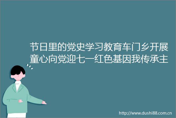 节日里的党史学习教育车门乡开展童心向党迎七一红色基因我传承主题活动