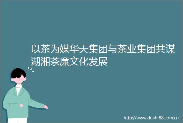 以茶为媒华天集团与茶业集团共谋湖湘茶廉文化发展