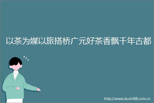 以茶为媒以旅搭桥广元好茶香飘千年古都