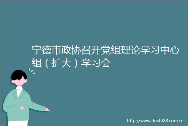 宁德市政协召开党组理论学习中心组（扩大）学习会