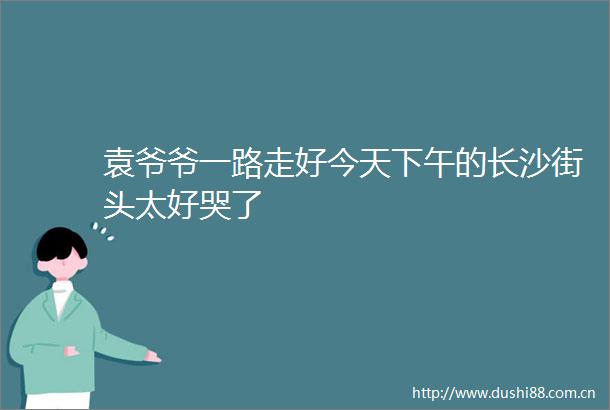 袁爷爷一路走好今天下午的长沙街头太好哭了