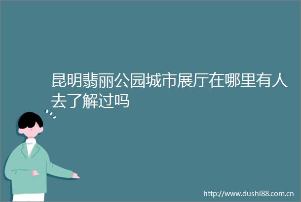 昆明翡丽公园城市展厅在哪里有人去了解过吗