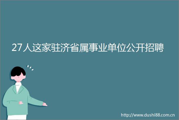 27人这家驻济省属事业单位公开招聘